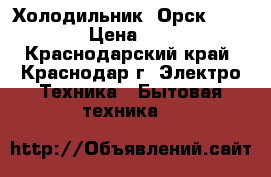 Холодильник «Орск - 112» › Цена ­ 840 - Краснодарский край, Краснодар г. Электро-Техника » Бытовая техника   